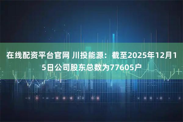 在线配资平台官网 川投能源：截至2025年12月15日公司股东总数为77605户