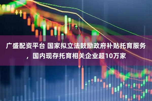 广盛配资平台 国家拟立法鼓励政府补贴托育服务，国内现存托育相关企业超10万家