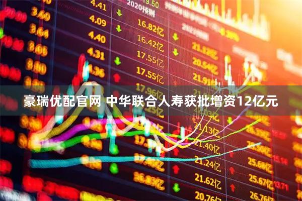 豪瑞优配官网 中华联合人寿获批增资12亿元