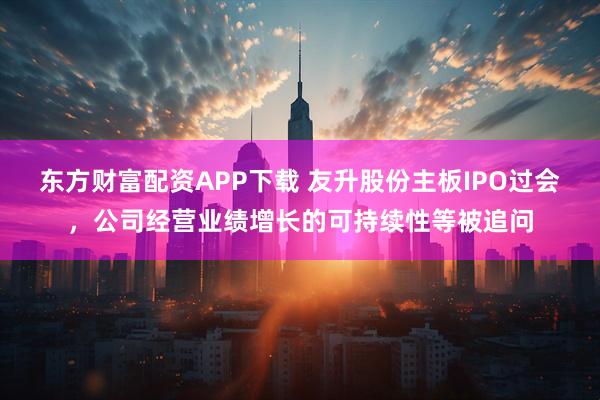 东方财富配资APP下载 友升股份主板IPO过会，公司经营业绩增长的可持续性等被追问