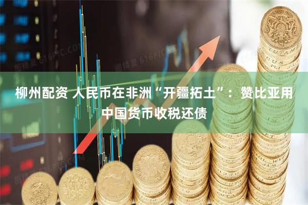 柳州配资 人民币在非洲“开疆拓土”：赞比亚用中国货币收税还债