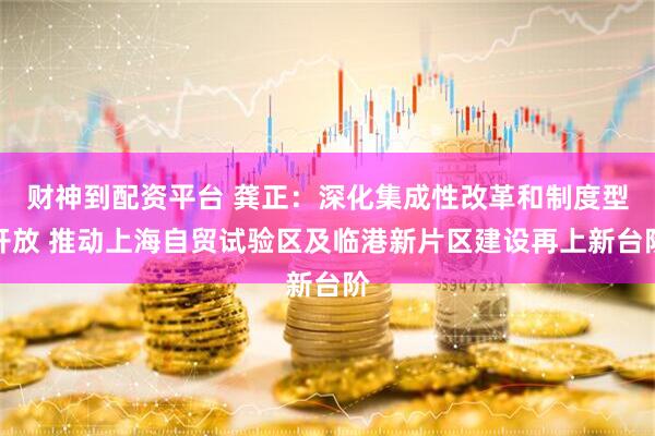 财神到配资平台 龚正：深化集成性改革和制度型开放 推动上海自贸试验区及临港新片区建设再上新台阶