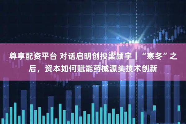 尊享配资平台 对话启明创投梁颕宇｜“寒冬”之后，资本如何赋能药械源头技术创新