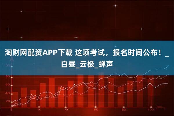 淘财网配资APP下载 这项考试，报名时间公布！_白昼_云极_蝉声