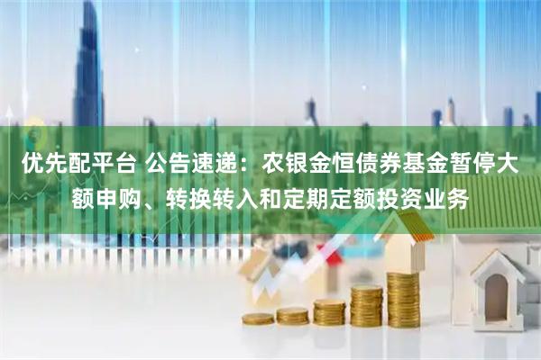 优先配平台 公告速递：农银金恒债券基金暂停大额申购、转换转入和定期定额投资业务