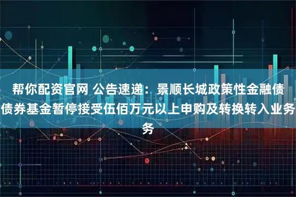 帮你配资官网 公告速递：景顺长城政策性金融债债券基金暂停接受伍佰万元以上申购及转换转入业务
