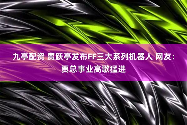 九亭配资 贾跃亭发布FF三大系列机器人 网友：贾总事业高歌猛进