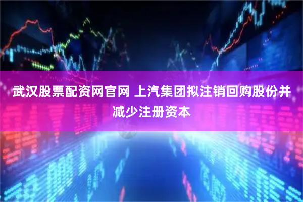 武汉股票配资网官网 上汽集团拟注销回购股份并减少注册资本