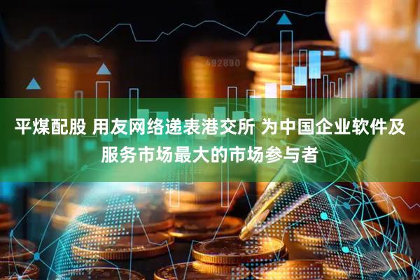 平煤配股 用友网络递表港交所 为中国企业软件及服务市场最大的市场参与者