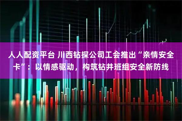 人人配资平台 川西钻探公司工会推出“亲情安全卡”：以情感驱动，构筑钻井班组安全新防线