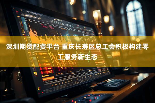深圳期货配资平台 重庆长寿区总工会积极构建零工服务新生态
