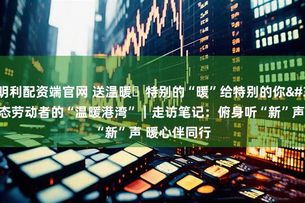 明利配资端官网 送温暖・特别的“暖”给特别的你 新就业形态劳动者的“温暖港湾”｜走访笔记：俯身听“新”声 暖心伴同行
