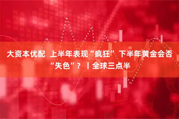 大资本优配  上半年表现“疯狂” 下半年黄金会否“失色”？丨全球三点半