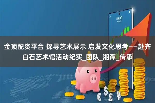 金顶配资平台 探寻艺术展示 启发文化思考——赴齐白石艺术馆活动纪实_团队_湘潭_传承