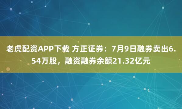 老虎配资APP下载 方正证券：7月9日融券卖出6.54万股，融资融券余额21.32亿元