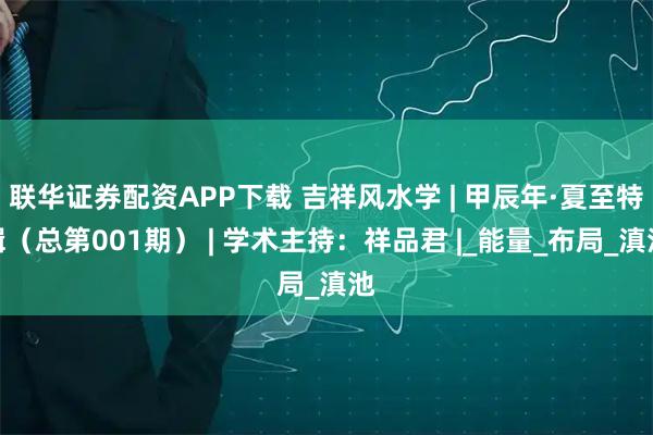 联华证券配资APP下载 吉祥风水学 | 甲辰年·夏至特辑（总第001期） | 学术主持：祥品君 |_能量_布局_滇池