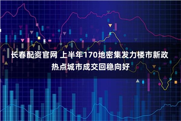 长春配资官网 上半年170地密集发力楼市新政 热点城市成交回稳向好