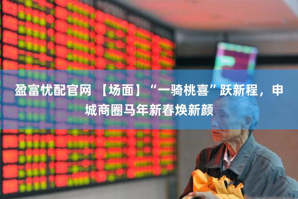 盈富忧配官网 【场面】“一骑桃喜”跃新程，申城商圈马年新春焕新颜