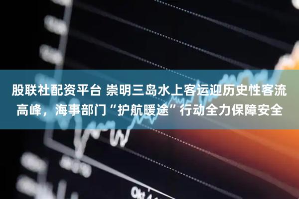 股联社配资平台 崇明三岛水上客运迎历史性客流高峰，海事部门“护航暖途”行动全力保障安全