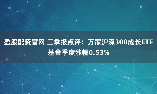 盈股配资官网 二季报点评：万家沪深300成长ETF基金季度涨幅0.53%