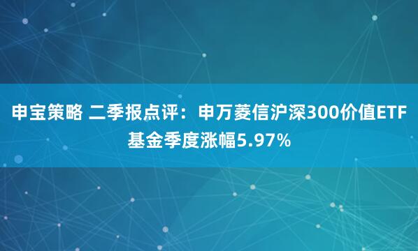 申宝策略 二季报点评：申万菱信沪深300价值ETF基金季度涨幅5.97%