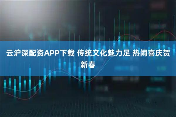 云沪深配资APP下载 传统文化魅力足 热闹喜庆贺新春