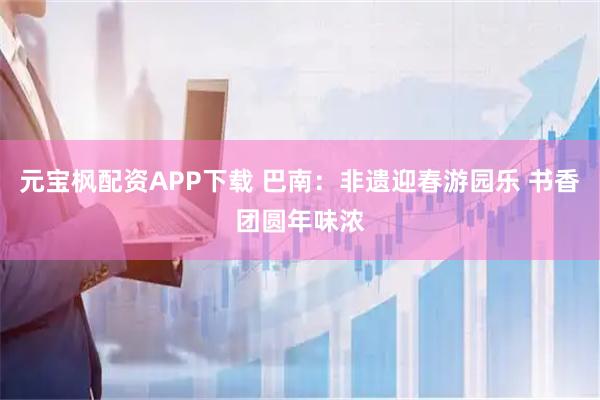 元宝枫配资APP下载 巴南：非遗迎春游园乐 书香团圆年味浓