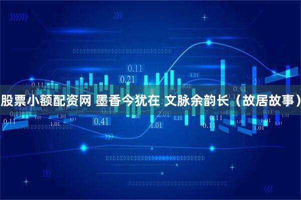 股票小额配资网 墨香今犹在 文脉余韵长（故居故事）