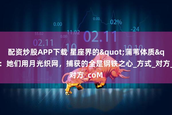 配资炒股APP下载 星座界的"蒲苇体质"：她们用月光织网，捕获的全是钢铁之心_方式_对方_coM
