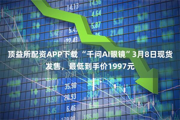顶益所配资APP下载 “千问AI眼镜”3月8日现货发售，最低到手价1997元