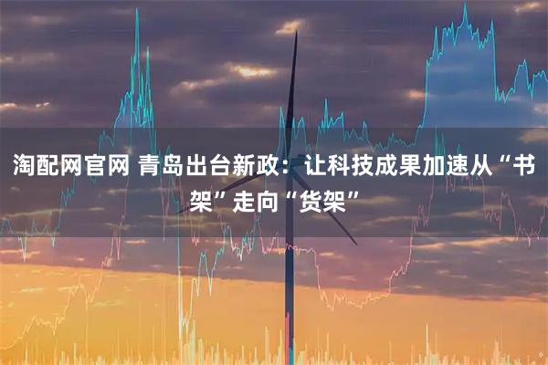淘配网官网 青岛出台新政：让科技成果加速从“书架”走向“货架”