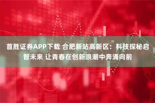 首胜证券APP下载 合肥新站高新区：科技探秘启智未来 让青春在创新浪潮中奔涌向前