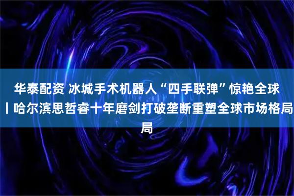 华泰配资 冰城手术机器人“四手联弹”惊艳全球丨哈尔滨思哲睿十年磨剑打破垄断重塑全球市场格局