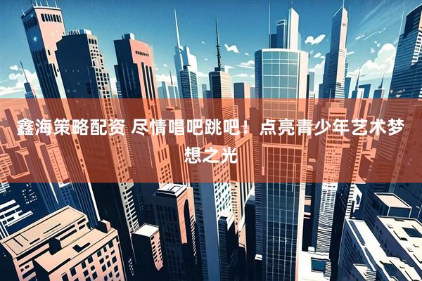 鑫海策略配资 尽情唱吧跳吧！点亮青少年艺术梦想之光