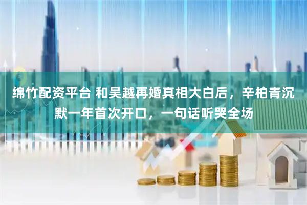 绵竹配资平台 和吴越再婚真相大白后，辛柏青沉默一年首次开口，一句话听哭全场